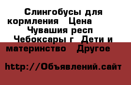 Слингобусы для кормления › Цена ­ 300 - Чувашия респ., Чебоксары г. Дети и материнство » Другое   